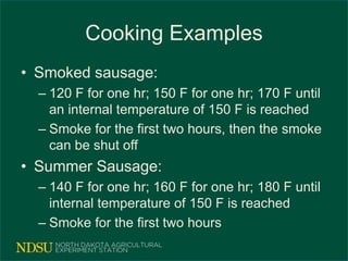 Cooking Examples
• Smoked sausage:
– 120 F for one hr; 150 F for one hr; 170 F until
an internal temperature of 150 F is reached
– Smoke for the first two hours, then the smoke
can be shut off
• Summer Sausage:
– 140 F for one hr; 160 F for one hr; 180 F until
internal temperature of 150 F is reached
– Smoke for the first two hours
 