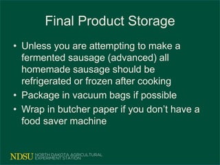 Final Product Storage
• Unless you are attempting to make a
fermented sausage (advanced) all
homemade sausage should be
refrigerated or frozen after cooking
• Package in vacuum bags if possible
• Wrap in butcher paper if you don’t have a
food saver machine
 