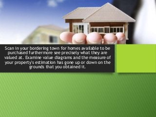 Scan in your bordering town for homes available to be
purchased furthermore see precisely what they are
valued at. Examine value diagrams and the measure of
your property's estimation has gone up or down on the
grounds that you obtained it.
 