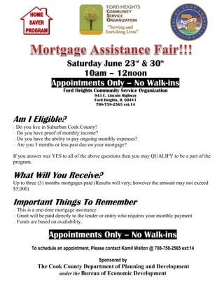 Saturday June 23rd & 30th
                        10am – 12noon
                 Appointments Only – No Walk-ins
                       Ford Heights Community Service Organization
                                      943 E. Lincoln Highway
                                      Ford Heights, IL 60411
                                       708-758-2565 ext:14



Am I Eligible?
 Do you live in Suburban Cook County?
 Do you have proof of monthly income?
 Do you have the ability to pay ongoing monthly expenses?
 Are you 3 months or less past due on your mortgage?

If you answer was YES to all of the above questions then you may QUALIFY to be a part of the
program.

What Will You Receive?
Up to three (3) months mortgages paid (Results will vary; however the amount may not exceed
$5,000)

Important Things To Remember
 This is a one-time mortgage assistance
 Grant will be paid directly to the lender or entity who requires your monthly payment
 Funds are based on availability.

                Appointments Only – No Walk-ins
        To schedule an appointment, Please contact Kamil Walton @ 708-758-2565 ext:14

                                        Sponsored by
           The Cook County Department of Planning and Development
                  under the Bureau of Economic Development
 