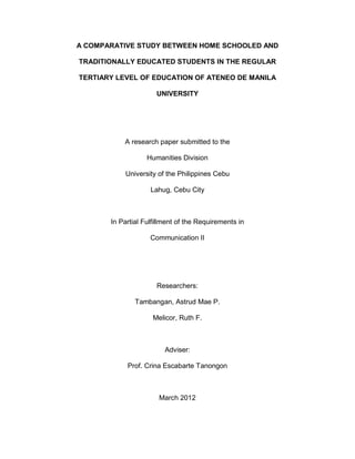 A COMPARATIVE STUDY BETWEEN HOME SCHOOLED AND
TRADITIONALLY EDUCATED STUDENTS IN THE REGULAR
TERTIARY LEVEL OF EDUCATION OF ATENEO DE MANILA
UNIVERSITY
A research paper submitted to the
Humanities Division
University of the Philippines Cebu
Lahug, Cebu City
In Partial Fulfillment of the Requirements in
Communication II
Researchers:
Tambangan, Astrud Mae P.
Melicor, Ruth F.
Adviser:
Prof. Crina Escabarte Tanongon
March 2012
 