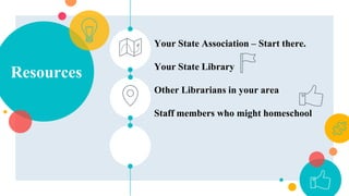 Resources
Your State Association – Start there.
Your State Library
Other Librarians in your area
Staff members who might homeschool
 