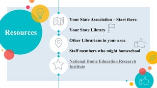 Resources
Your State Association – Start there.
Your State Library
Other Librarians in your area
Staff members who might homeschool
National Home Education Research
Institute
 