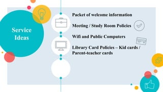 Service
Ideas
Packet of welcome information
Meeting / Study Room Policies
Wifi and Public Computers
Library Card Policies – Kid cards /
Parent-teacher cards
 