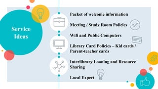 Service
Ideas
Packet of welcome information
Meeting / Study Room Policies
Wifi and Public Computers
Library Card Policies – Kid cards /
Parent-teacher cards
Interlibrary Loaning and Resource
Sharing
Local Expert
 