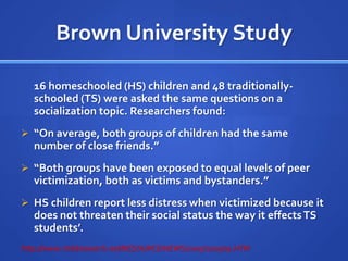 Effects of Homeschooling (Research)	Some critics of homeschooling feel homeschooled children may develop fewer social skills. 				……………………	This does not seem to be accurate. Homeschool groups are common allowing homeschooled students to take advantage of sports, dance and other opportunities.