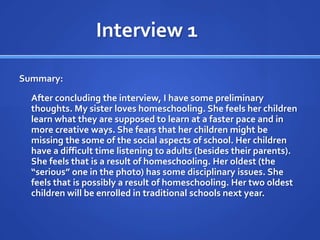 Interview 1	Summary:	After concluding the interview, I have some preliminary thoughts. My sister loves homeschooling. She feels her children learn what they are supposed to learn at a faster pace and in more creative ways. She fears that her children might be missing the some of the social aspects of school. Her children have a difficult time listening to adults (besides their parents). She feels that is a result of homeschooling. Her oldest (the “serious” one in the photo) has some disciplinary issues. She feels that is possibly a result of homeschooling. Her two oldest children will be enrolled in traditional schools next year. 
