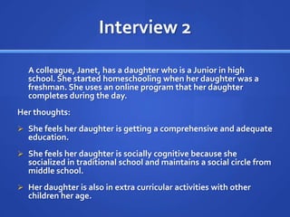 Interview 2	A colleague, Janet, has a daughter who is a Junior in high school. She started homeschooling when her daughter was a freshman. She uses an online program that her daughter completes during the day.Her thoughts:She feels her daughter is getting a comprehensive and adequate education.