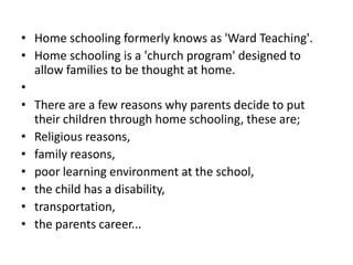 • Home schooling formerly knows as 'Ward Teaching'.
• Home schooling is a 'church program' designed to
  allow families to be thought at home.
•
• There are a few reasons why parents decide to put
  their children through home schooling, these are;
• Religious reasons,
• family reasons,
• poor learning environment at the school,
• the child has a disability,
• transportation,
• the parents career...
 