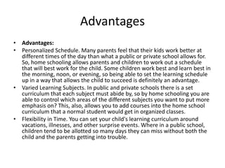 Advantages
• Advantages:
• Personalized Schedule. Many parents feel that their kids work better at
  different times of the day than what a public or private school allows for.
  So, home schooling allows parents and children to work out a schedule
  that will best work for the child. Some children work best and learn best in
  the morning, noon, or evening, so being able to set the learning schedule
  up in a way that allows the child to succeed is definitely an advantage.
• Varied Learning Subjects. In public and private schools there is a set
  curriculum that each subject must abide by, so by home schooling you are
  able to control which areas of the different subjects you want to put more
  emphasis on? This, also, allows you to add courses into the home school
  curriculum that a normal student would get in organized classes.
• Flexibility in Time. You can set your child's learning curriculum around
  vacations, illnesses, and other surprise events. Where in a public school,
  children tend to be allotted so many days they can miss without both the
  child and the parents getting into trouble.
 