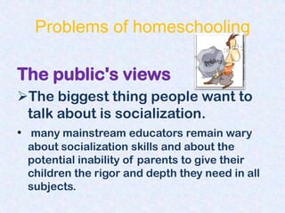 Problems of homeschooling

The public's views
The biggest thing people want to
 talk about is socialization.
• many mainstream educators remain wary
 about socialization skills and about the
 potential inability of parents to give their
 children the rigor and depth they need in all
 subjects.
 