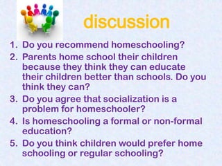 discussion
1. Do you recommend homeschooling?
2. Parents home school their children
   because they think they can educate
   their children better than schools. Do you
   think they can?
3. Do you agree that socialization is a
   problem for homeschooler?
4. Is homeschooling a formal or non-formal
   education?
5. Do you think children would prefer home
   schooling or regular schooling?
 