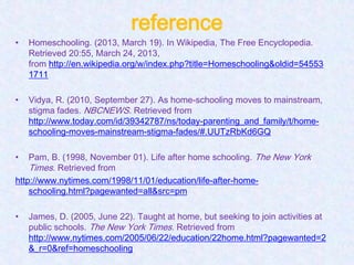 reference
•   Homeschooling. (2013, March 19). In Wikipedia, The Free Encyclopedia.
    Retrieved 20:55, March 24, 2013,
    from http://en.wikipedia.org/w/index.php?title=Homeschooling&oldid=54553
    1711

•   Vidya, R. (2010, September 27). As home-schooling moves to mainstream,
    stigma fades. NBCNEWS. Retrieved from
    http://www.today.com/id/39342787/ns/today-parenting_and_family/t/home-
    schooling-moves-mainstream-stigma-fades/#.UUTzRbKd6GQ

•   Pam, B. (1998, November 01). Life after home schooling. The New York
    Times. Retrieved from
http://www.nytimes.com/1998/11/01/education/life-after-home-
    schooling.html?pagewanted=all&src=pm

•   James, D. (2005, June 22). Taught at home, but seeking to join activities at
    public schools. The New York Times. Retrieved from
    http://www.nytimes.com/2005/06/22/education/22home.html?pagewanted=2
    &_r=0&ref=homeschooling
 