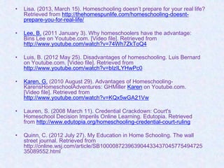 •   Lisa. (2013, March 15). Homeschooling doesn’t prepare for your real life?
    Retrieved from http://thehomespunlife.com/homeschooling-doesnt-
    prepare-you-for-real-life/

•   Lee, B. (2011 January 3). Why homeschoolers have the advantage:
    Bins Lee on Youtube.com. [Video file]. Retrieved from
    http://www.youtube.com/watch?v=74Wh7ZkToQ4

•   Luis, B. (2012 May 25). Disadvantages of homeschooling. Luis Bernard
    on Youtube.com. [Video file]. Retrieved from
    http://www.youtube.com/watch?v=bIzILYHwPc0

•   Karen, G. (2010 August 29). Advantages of Homeschooling-
    KarensHomeschoolAdventures: GHMiller Karen on Youtube.com.
    [Video file]. Retrieved from
    http://www.youtube.com/watch?v=KQx5wGA21Vw

•   Lauren, S. (2008 March 11). Credential Crackdown: Court's
    Homeschool Decision Imperils Online Learning. Edutopia. Retrieved
    from http://www.edutopia.org/homeschooling-credential-court-ruling

•   Quinn, C. (2012 July 27). My Education in Home Schooling. The wall
    street journal. Retrieved from
    http://online.wsj.com/article/SB100008723963904433437045775494725
    35089552.html
 