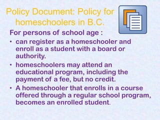 Policy Document: Policy for
  homeschoolers in B.C.
For persons of school age :
• can register as a homeschooler and
  enroll as a student with a board or
  authority.
• homeschoolers may attend an
  educational program, including the
  payment of a fee, but no credit.
• A homeschooler that enrolls in a course
  offered through a regular school program,
  becomes an enrolled student.
 