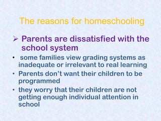 The reasons for homeschooling
 Parents are dissatisfied with the
  school system
• some families view grading systems as
  inadequate or irrelevant to real learning
• Parents don‟t want their children to be
  programmed
• they worry that their children are not
  getting enough individual attention in
  school
 