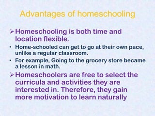 Advantages of homeschooling
Homeschooling is both time and
 location flexible.
• Home-schooled can get to go at their own pace,
  unlike a regular classroom.
• For example, Going to the grocery store became
  a lesson in math.
Homeschoolers are free to select the
 curricula and activities they are
 interested in. Therefore, they gain
 more motivation to learn naturally
 