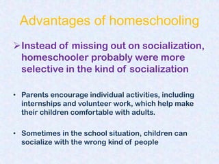 Advantages of homeschooling
Instead of missing out on socialization,
 homeschooler probably were more
 selective in the kind of socialization

• Parents encourage individual activities, including
  internships and volunteer work, which help make
  their children comfortable with adults.

• Sometimes in the school situation, children can
  socialize with the wrong kind of people
 