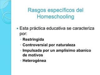 Rasgos específicos del
Homeschooling
 Esta práctica educativa se caracteriza
por:
◦ Restringida
◦ Controversial por naturaleza
◦ Impulsada por un amplísimo abanico
de motivos
◦ Heterogénea
 