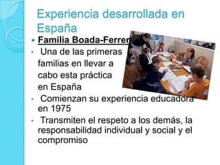 Experiencia desarrollada en
España
 Familia Boada-Ferrer
• Una de las primeras
familias en llevar a
cabo esta práctica
en España
• Comienzan su experiencia educadora
en 1975
• Transmiten el respeto a los demás, la
responsabilidad individual y social y el
compromiso
 