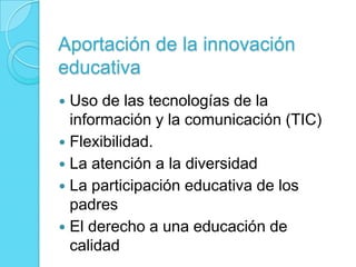 Aportación de la innovación
educativa
 Uso de las tecnologías de la
información y la comunicación (TIC)
 Flexibilidad.
 La atención a la diversidad
 La participación educativa de los
padres
 El derecho a una educación de
calidad
 