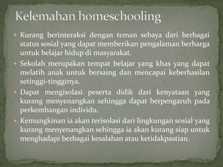  Kurang berinteraksi dengan teman sebaya dari berbagai
status sosial yang dapat memberikan pengalaman berharga
untuk belajar hidup di masyarakat.
 Sekolah merupakan tempat belajar yang khas yang dapat
melatih anak untuk bersaing dan mencapai keberhasilan
setinggi-tingginya.
 Dapat mengisolasi peserta didik dari kenyataan yang
kurang menyenangkan sehingga dapat berpengaruh pada
perkembangan individu.
 Kemungkinan ia akan terisolasi dari lingkungan sosial yang
kurang menyenangkan sehingga ia akan kurang siap untuk
menghadapi berbagai kesalahan atau ketidakpastian.
 