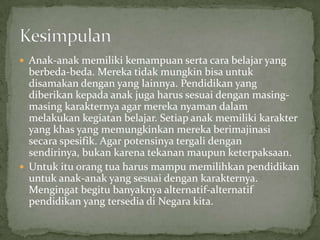  Anak-anak memiliki kemampuan serta cara belajar yang
berbeda-beda. Mereka tidak mungkin bisa untuk
disamakan dengan yang lainnya. Pendidikan yang
diberikan kepada anak juga harus sesuai dengan masing-
masing karakternya agar mereka nyaman dalam
melakukan kegiatan belajar. Setiap anak memiliki karakter
yang khas yang memungkinkan mereka berimajinasi
secara spesifik. Agar potensinya tergali dengan
sendirinya, bukan karena tekanan maupun keterpaksaan.
 Untuk itu orang tua harus mampu memilihkan pendidikan
untuk anak-anak yang sesuai dengan karakternya.
Mengingat begitu banyaknya alternatif-alternatif
pendidikan yang tersedia di Negara kita.
 