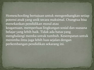 Homeschooling bertujuan untuk mengembangkan setiap
potensi anak yang unik secara maksimal. Orangtua bisa
menekankan pendidikan moral atau
keagamaan, memperluas lingkungan sosial dan suasana
belajar yang lebih baik. Tidak ada batas yang
menghalangi mereka untuk tumbuh. Kesempatan untuk
menimba ilmu juga lebih luas sejalan dengan
perkembangan pendidikan sekarang ini.
 