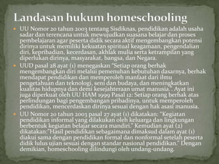  UU Nomor 20 tahun 2003 tentang Sisdiknas, pendidikan adalah usaha
sadar dan terencana untuk mewujudkan suasana belajar dan proses
pembelajaran agar peserta didik secara aktif mengembangkan potensi
dirinya untuk memiliki kekuatan spiritual keagamaan, pengendalian
diri, kepribadian, kecerdasan, akhlak mulia serta ketrampilan yang
diperlukan dirinya, masyarakat, bangsa, dan Negara.
 UUD pasal 28 ayat (1) menegaskan “Setiap orang berhak
mengembangkan diri melalui pemenuhan kebutuhan dasarnya, berhak
mendapat pendidikan dan memperoleh manfaat dari ilmu
pengetahuan dan teknologi, seni dan budaya, dan meningkatkan
kualitas hidupnya dan demi kesejahteraan umat manusia.”. Ayat ini
juga diperkuat oleh UU HAM 1999 Pasal 12: Setiap orang berhak atas
perlindungan bagi pengembangan pribadinya, untuk memperoleh
pendidikan, mencerdaskan dirinya sesuai dengan hak asasi manusia.
 UU Nomor 20 tahun 2003 pasal 27 ayat (1) dikatakan: “Kegiatan
pendidikan informal yang dilakukan oleh keluarga dan lingkungan
berbentuk kegiatan belajar secara mandiri.” Kemudian ayat (2)
dikatakan:”Hasil pendidikan sebagaimana dimaksud dalam ayat (1)
diakui sama dengan pendidikan formal dan nonformal setelah peserta
didik lulus ujian sesuai dengan standar nasional pendidikan.” Dengan
demikian, homeschooling dilindungi oleh undang-undang.
 