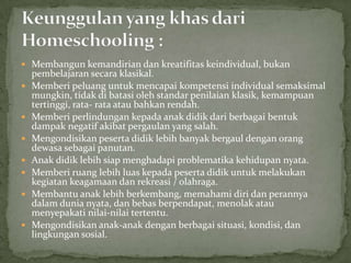  Membangun kemandirian dan kreatifitas keindividual, bukan
pembelajaran secara klasikal.
 Memberi peluang untuk mencapai kompetensi individual semaksimal
mungkin, tidak di batasi oleh standar penilaian klasik, kemampuan
tertinggi, rata- rata atau bahkan rendah.
 Memberi perlindungan kepada anak didik dari berbagai bentuk
dampak negatif akibat pergaulan yang salah.
 Mengondisikan peserta didik lebih banyak bergaul dengan orang
dewasa sebagai panutan.
 Anak didik lebih siap menghadapi problematika kehidupan nyata.
 Memberi ruang lebih luas kepada peserta didik untuk melakukan
kegiatan keagamaan dan rekreasi / olahraga.
 Membantu anak lebih berkembang, memahami diri dan perannya
dalam dunia nyata, dan bebas berpendapat, menolak atau
menyepakati nilai-nilai tertentu.
 Mengondisikan anak-anak dengan berbagai situasi, kondisi, dan
lingkungan sosial.
 