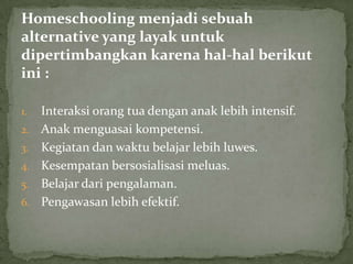 Homeschooling menjadi sebuah
alternative yang layak untuk
dipertimbangkan karena hal-hal berikut
ini :
1. Interaksi orang tua dengan anak lebih intensif.
2. Anak menguasai kompetensi.
3. Kegiatan dan waktu belajar lebih luwes.
4. Kesempatan bersosialisasi meluas.
5. Belajar dari pengalaman.
6. Pengawasan lebih efektif.
 