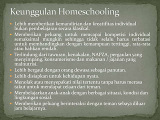  Lebih memberikan kemandirian dan kreatifitas individual
bukan pembelajaran secara klasikal.
 Memberikan peluang untuk mencapai kompetisi individual
semaksimal mungkin sehingga tidak selalu harus terbatasi
untuk membandingkan dengan kemampuan tertinggi, rata-rata
atau bahkan rendah.
 Terlindung dari tawuran, kenakalan, NAPZA, pergaulan yang
menyimpang, konsumerisme dan makanan / jajanan yang
malnutrisi.
 Lebih bergaul dengan orang dewasa sebagai panutan.
 Lebih disiapkan untuk kehidupan nyata.
 Menolak atau menyepakati nilai tertentu tanpa harus merasa
takut untuk mendapat celaan dari teman.
 Membelajarkan anak-anak dengan berbagai situasi, kondisi dan
lingkungan sosial.
 Memberikan peluang berinteraksi dengan teman sebaya diluar
jam belajarnya.
 