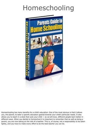 Homeschooling
Homeschooling has many benefits for a child’s education. One of the most obvious is that it allows
you, the parent, to tailor a specific education geared towards your child’s particular needs. It also
allows you to teach in a style that suits your child — as we all know, different people learn better in
different ways. When you decide to homeschool it is important to remember that as well as being a
parent, you are now taking on the role of a teacher. This is, of course, not a responsibility to be taken
lightly, and you have to make every effort to be the best teacher you can be.
 
