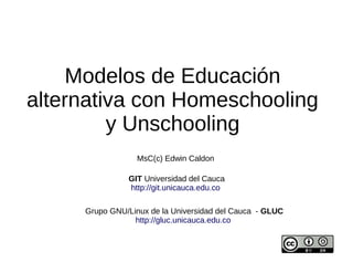 Modelos de Educación
alternativa con Homeschooling
y Unschooling
MsC(c) Edwin Caldon
GIT Universidad del Cauca
http://git.unicauca.edu.co
Grupo GNU/Linux de la Universidad del Cauca - GLUC
http://gluc.unicauca.edu.co

 