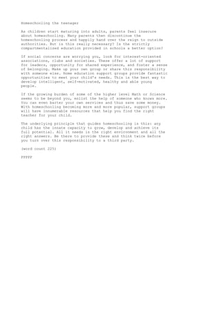 Homeschooling the teenager 
As children start maturing into adults, parents feel insecure 
about homeschooling. Many parents then discontinue the 
homeschooling process and happily hand over the reign to outside 
authorities. But is this really necessary? Is the strictly 
compartmentalized education provided in schools a better option? 
If social concerns are worrying you, look for interest-oriented 
associations, clubs and societies. These offer a lot of support 
for leaders, opportunity for shared experience, and foster a sense 
of belonging. Make up your own group or share this responsibility 
with someone else. Home education support groups provide fantastic 
opportunities to meet your child's needs. This is the best way to 
develop intelligent, self-motivated, healthy and able young 
people. 
If the growing burden of some of the higher level Math or Science 
seems to be beyond you, enlist the help of someone who knows more. 
You can even barter your own services and thus save some money. 
With homeschooling becoming more and more popular, support groups 
will have innumerable resources that help you find the right 
teacher for your child. 
The underlying principle that guides homeschooling is this: any 
child has the innate capacity to grow, develop and achieve its 
full potential. All it needs is the right environment and all the 
right answers. Be there to provide these and think twice before 
you turn over this responsibility to a third party. 
(word count 225) 
PPPPP 
