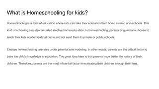 What is Homeschooling for kids?
Homeschooling is a form of education where kids can take their education from home instead of in schools. This
kind of schooling can also be called elective home education. In homeschooling, parents or guardians choose to
teach their kids academically at home and not send them to private or public schools.
Elective homeschooling operates under parental role modeling. In other words, parents are the critical factor to
base the child’s knowledge in education. The great idea here is that parents know better the nature of their
children. Therefore, parents are the most influential factor in motivating their children through their lives.
 