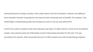 Homeschooling has not begun recently; it has a deep history in the line of education. However, the uplifting of
home education has been rising daily from the start and when individuals knew its benefits. For example, in the
United States, homeschooling growth has increased at a rate of 3.3% per year before 2019.
In 2019, the number of students under home education was about 2.5 million learners. As the Covid-19 pandemic
erupted, many parents across the United States turned to Home-based education for their kids. This was
according to the research, which accounted that over 4.5 million students are under homeschooling programs.
 