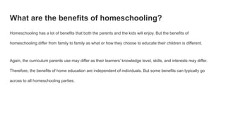 What are the benefits of homeschooling?
Homeschooling has a lot of benefits that both the parents and the kids will enjoy. But the benefits of
homeschooling differ from family to family as what or how they choose to educate their children is different.
Again, the curriculum parents use may differ as their learners’ knowledge level, skills, and interests may differ.
Therefore, the benefits of home education are independent of individuals. But some benefits can typically go
across to all homeschooling parties.
 