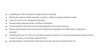 ■ Controlling the child’s education through self-paced learning
■ Meeting the needs for child’s education as well as children accessing individual needs.
■ There are one-on-one educational instructions.
■ Homeschooling reduces the fear of failure in the learner.
■ Homeschooling is free from environmental distractions that hunters learning
■ Parents and guardians have enough time to identify and strengthen the child’s area of weakness in
education.
■ Homeschooling can run with a bit of budget as parents. However, it cuts many expenditures used for the kid
to learn in schools, for example, transport costs.
■ Homeschooling is more flexible as the learner can get instructions wherever they are.
 