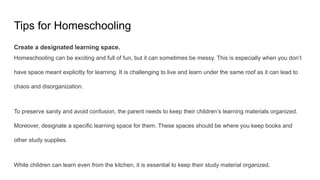 Tips for Homeschooling
Create a designated learning space.
Homeschooling can be exciting and full of fun, but it can sometimes be messy. This is especially when you don’t
have space meant explicitly for learning. It is challenging to live and learn under the same roof as it can lead to
chaos and disorganization.
To preserve sanity and avoid confusion, the parent needs to keep their children’s learning materials organized.
Moreover, designate a specific learning space for them. These spaces should be where you keep books and
other study supplies.
While children can learn even from the kitchen, it is essential to keep their study material organized.
 