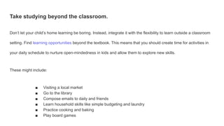 Take studying beyond the classroom.
Don’t let your child’s home learning be boring. Instead, integrate it with the flexibility to learn outside a classroom
setting. Find learning opportunities beyond the textbook. This means that you should create time for activities in
your daily schedule to nurture open-mindedness in kids and allow them to explore new skills.
These might include:
■ Visiting a local market
■ Go to the library
■ Compose emails to daily and friends
■ Learn household skills like simple budgeting and laundry
■ Practice cooking and baking
■ Play board games
 