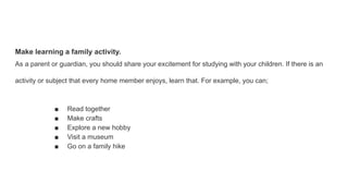 Make learning a family activity.
As a parent or guardian, you should share your excitement for studying with your children. If there is an
activity or subject that every home member enjoys, learn that. For example, you can;
■ Read together
■ Make crafts
■ Explore a new hobby
■ Visit a museum
■ Go on a family hike
 