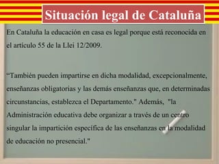 Situación legal de Cataluña
En Cataluña la educación en casa es legal porque está reconocida en
el artículo 55 de la Llei 12/2009.



“También pueden impartirse en dicha modalidad, excepcionalmente,
enseñanzas obligatorias y las demás enseñanzas que, en determinadas
circunstancias, establezca el Departamento." Además, "la
Administración educativa debe organizar a través de un centro
singular la impartición específica de las enseñanzas en la modalidad
de educación no presencial."
 