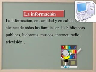 La información
           La información
La información, en cantidad y en calidad, está al
alcance de todas las familias en las bibliotecas
públicas, ludotecas, museos, internet, radio,
televisión…
 
