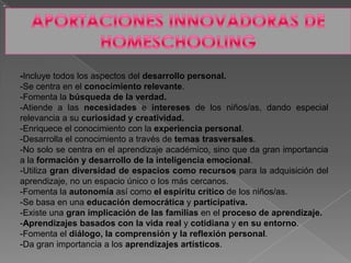 -
-Incluye todos los aspectos del desarrollo personal.
-Se centra en el conocimiento relevante.
-Fomenta la búsqueda de la verdad.
-Atiende a las necesidades e intereses de los niños/as, dando especial
relevancia a su curiosidad y creatividad.
-Enriquece el conocimiento con la experiencia personal.
-Desarrolla el conocimiento a través de temas trasversales.
-No solo se centra en el aprendizaje académico, sino que da gran importancia
a la formación y desarrollo de la inteligencia emocional.
-Utiliza gran diversidad de espacios como recursos para la adquisición del
aprendizaje, no un espacio único o los más cercanos.
-Fomenta la autonomía así como el espíritu crítico de los niños/as.
-Se basa en una educación democrática y participativa.
-Existe una gran implicación de las familias en el proceso de aprendizaje.
-Aprendizajes basados con la vida real y cotidiana y en su entorno.
-Fomenta el diálogo, la comprensión y la reflexión personal.
-Da gran importancia a los aprendizajes artísticos.
 