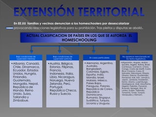 Bajo condiciones de
supervisión mínimas
•Albania, Canadá,
Chile, Dinamarca,
Ecuador, Estados
Unidos, Hungría,
Finlandia,
Guatemala,
Mongolia, Nepal,
República de
Irlanda, Reino
Unido, Suiza,
Tailandia y
Zimbabue.
Bajo condiciones de
supervisión estrictas
•Austria, Bélgica,
Estonia, Filipinas,
Francia,
Indonesia, Italia,
Libia, Nicaragua,
Noruega, Nueva
Zelanda, Perú,
Portugal,
República Checa,
Rusia y Suecia.
En casos particulares
•Alemania, Argentina,
Australia,
Bangladesh,
Colombia, Egipto,
España, India,
Islandia, Israel,
Malasia, México,
Países Bajos,
Paraguay, Polonia,
República de Corea,
República
Dominicana,
Rumania, Singapur,
Sudáfrica, Turquía,
Ucrania y Uruguay.
No aparece mencionado en
los textos legislativos.
•Afganistán, Angola, Arabia
Saudita, Argelia, Bolivia, Brasil,
Camboya, Camerún, China,
Congo, Costa de Marfil, Costa
Rica, Croacia, Cuba, El
Salvador, Eslovaquia, Etiopía,
Ghana, Grecia, Guatemala,
Honduras, Irak, Irán, Jamaica,
Japón, Jordania, Kazakstán,
Kenia, Líbano, Luxemburgo,
Madagascar, Mali, Mauritania,
Nigeria, Pakistán, Panamá,
Ruanda, Senegal, Siria, Sri
Lanka, Sudán, Tailandia,
Tanzania, Túnez, Turquía,
Venezuela y Vietnam.
En EE.UU familias y vecinos denuncian a los homeschoolers por desescolarizar
provocando reacciones legislativas para su prohibición. Tras pleitos y disputas se abolió.
ACTUAL CLASIFICACION DE PAÍSES EN LOS QUE SE AUTORIZA EL
HOMESCHOOLING
 