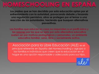 Asociación para la Libre Educación (ALE) es el
principal referente en España del Homeschooling y agrupa a
las familias e individuos que creen que la educación en el
hogar es una opción responsable y adecuada para sus hijos.
Los padres que se han decidido por esta educación optan por el
enfrentamiento con la autoridad, provocando debate y forzando
una regulación permisiva, otros se protegen por el temor a una
reacción de las autoridades, haciendo que busquen alternativas
preventivas.
Las familias que educan en casa no responden a un perfil único y
las razones por las que se opta por esta alternativa educativa
suelen ser por motivos pedagógicos y personales, un ambiente
educativo familiar, sano, libre y socialmente activo.
 
