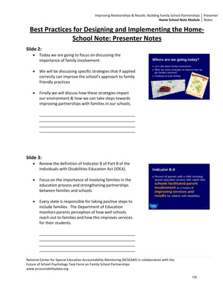 Improving Relationships & Results: Building Family School Partnerships Presenter 
                                                                                        Home School Note Module  Notes 

  Best Practices for Designing and Implementing the Home‐
                                              
                                              
                School Note: Presenter Notes  
 
                                              
Slide 2:                                  
    •   Today we are going to focus on discussing the 
        importance of family involvement                                             Where are we going today?
                                                                                      Let’s talk about family involvement
                                                                                      What are some strategies to improve how we
    •   We will be discussing specific strategies that if applied                     get families involved?
        correctly can improve the school’s approach to family                         Feedback & Goal Setting

        friendly practices 
         
    •   Finally we will discuss how these strategies impact 
        our environment & how we can take steps towards                                                                            2
                                                                                                                                        
        improving partnerships with families in our schools.                      
                                                                                  
        ____________________________________________                              
        ____________________________________________                              
        ____________________________________________                              
        ____________________________________________                              
                                                                                  
                                                                                  
                                                                                  
                                                                                  
Slide 3:                                                                          
                                                                                  
    •   Review the definition of Indicator 8 of Part B of the 
        Individuals with Disabilities Education Act (IDEA).                          Indicator B-8
                                                                                      Percent of parents with a child receiving
    •   Focus on the importance of involving families in the                          special education services who report that
                                                                                      schools facilitated parent
        education process and strengthening partnerships 
                                                                                      involvement as a means of
        between families and schools.                                                 improving services and
                                                                                      results for children with disabilities
    •   Every state is responsible for taking positive steps to 
        include families.  The Department of Education                                                                             3
                                                                                                                                        
        monitors parents perception of how well schools                           
        reach out to families and how this improves services                      
        for their students.                                                       
                                                                                  
        ____________________________________________                              
        ____________________________________________                              
        ____________________________________________                              
        ____________________________________________                              

National Center for Special Education Accountability Monitoring (NCSEAM) in collaboration with the  
Future of School Psychology Task Force on Family School Partnerships 
www.accountabilitydata.org 

                                                                                                                      126
 