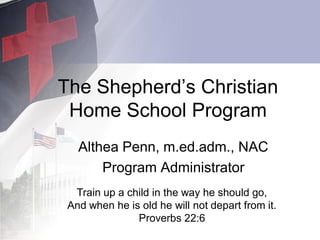 The Shepherd’s Christian
Home School Program
Althea Penn, m.ed.adm., NAC
Program Administrator
Train up a child in the way he should go,
And when he is old he will not depart from it.
Proverbs 22:6
 