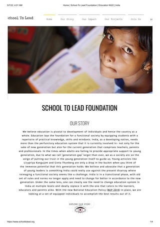 5/7/22, 4:01 AM Home | School To Lead Foundation | Education NGO | India
https://www.schooltolead.org 1/4
SCHOOL TO LEAD FOUNDATION 
OUR STORY
We believe education is pivotal to development of individuals and hence the country as a
whole. Education lays the foundation for a functional society by equipping students with a
repertoire of practical knowledge, skills and mindsets. India, as a developing nation, needs
more than the perfunctory education system that it is currently involved in- not only for the
sake of new generation but also for the current generation that comprises teachers, parents
and professionals. In the times when adults are failing to provide appropriate support to young
generation, due to what we call 'generation gap' larger than ever, we as a society are on the
verge of putting our trust in the young generation itself to guide us. Young activists like
Licypriya Kangujam and Greta Thunberg are only a drop in the bucket when you think of
the immense potential that this generation holds. We believe and advocate that a generation
of young leaders is something India could really use against the present disarray where
reimaging a functional society seems like a challenge. India is in a transitional phase, with old
set of rules and norms no longer apply and need to change for better in accordance to the new
generation. Under the same lens, one can clearly see the need to change education system in
India at multiple levels and ideally replace it with the one that caters to the learners,
educators and parents alike. With the new National Education Policy (NEP 2019) in place, we are
looking at a set of equipped individuals to accomplish the best results out of it.
EXPLORE OUR STORY
Home Our Story Our Impact Our Projects Join Us DO
 